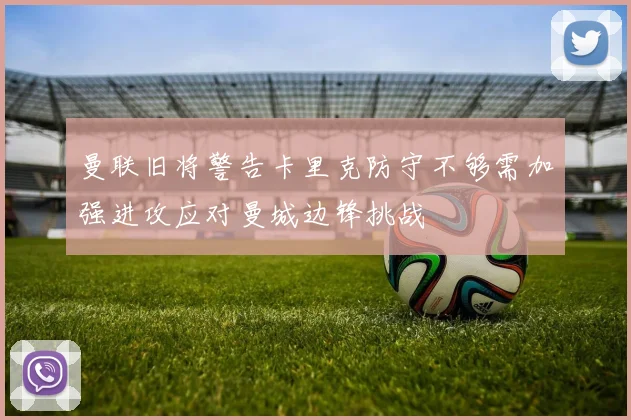 曼联旧将警告卡里克防守不够需加强进攻应对曼城边锋挑战